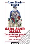 Sara, Agar, Maria. Tre madri, tre popoli, tre religioni. Quale verità? Sara, Agar, Maria. Tre madri, tre popoli, tre religioni. Quale verità?